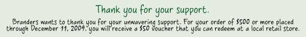 Thank you for your support. * Branders wants to thank you for your unwavering support. For your order of $500 or more placed through December 11, 2009, you will receive a $50 voucher that you can redeem at a local retail store.